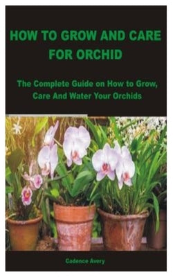 How to Grow and Care for Orchid: The Complete Guide on How to Grow, Care And Water Your Orchids by Avery, Cadence