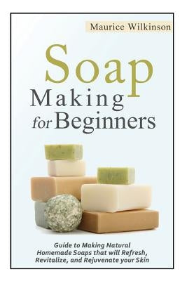 Soap Making for Beginners: Guide to Making Natural Homemade Soaps that will Refresh, Revitalize, and Rejuvenate your Skin by Wilkinson, Maurice