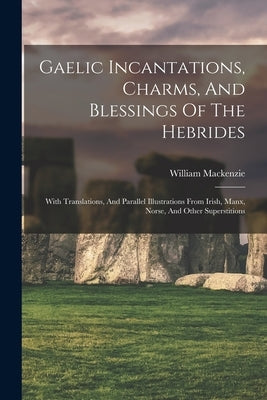 Gaelic Incantations, Charms, And Blessings Of The Hebrides: With Translations, And Parallel Illustrations From Irish, Manx, Norse, And Other Superstit by William MacKenzie (Secretary, Crofters'