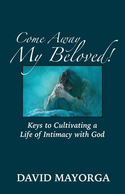 Come Away My Beloved! Keys to Cultivating a Life of Intimacy with God by Mayorga, David