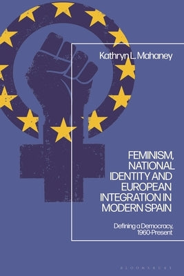 Feminism, National Identity and European Integration in Modern Spain: Defining a Democracy, 1960-Present by Mahaney, Kathryn L.