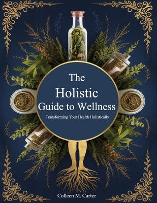 The Holistic Guide to Wellness, Transforming Your Health Holistically: Learn Safe and Effective Practices for Integrating Herbs into Your Life by Colleen M Carter