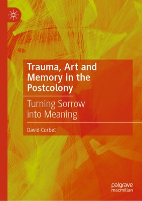 Trauma, Art and Memory in the Postcolony: Turning Sorrow Into Meaning by Corbet, David