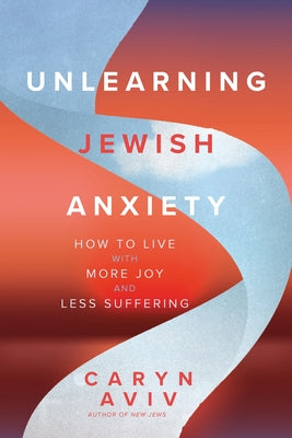 Unlearning Jewish Anxiety: How to Live with More Joy and Less Suffering by Aviv, Caryn