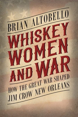 Whiskey, Women, and War: How the Great War Shaped Jim Crow New Orleans by Altobello, Brian