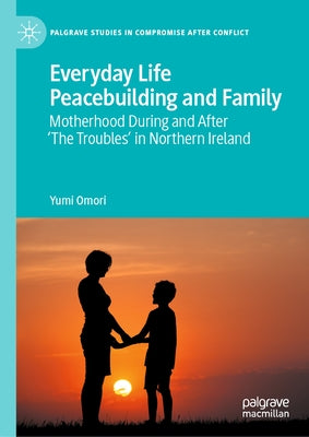 Everyday Life Peacebuilding and Family: Motherhood During and After 'The Troubles' in Northern Ireland by Omori, Yumi