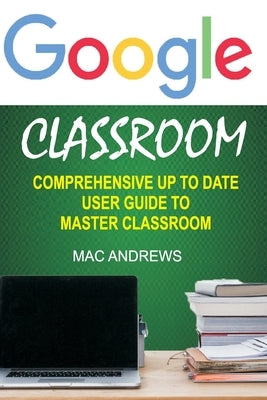 Google Classroom: Comprehensive Up to Date User Guide to Master Classroom by Andrews, Mac