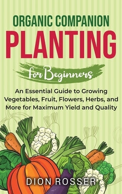 Organic Companion Planting for Beginners: An Essential Guide to Growing Vegetables, Fruit, Flowers, Herbs, and More for Maximum Yield and Quality by Rosser, Dion