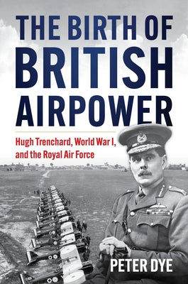 The Birth of British Airpower: Hugh Trenchard, World War I, and the Royal Air Force by Dye, Peter John