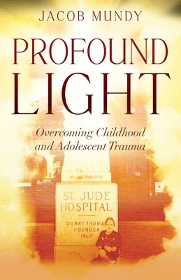 Profound Light: Overcoming Childhood and Adolescent Trauma by Mundy, Jacob