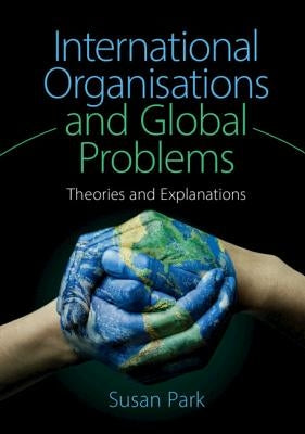 International Organisations and Global Problems: Theories and Explanations by Park, Susan