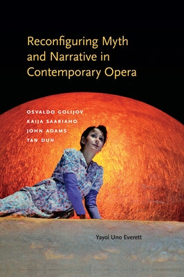 Reconfiguring Myth and Narrative in Contemporary Opera: Osvaldo Golijov, Kaija Saariaho, John Adams, and Tan Dun by Everett, Yayoi Uno