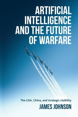 Artificial Intelligence and the Future of Warfare: The Usa, China, and Strategic Stability by Johnson, James