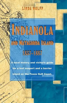 Indianola and Matagorda Island, 1837-1887: A Local History and Visitor's Guide for a Lost Seaport and a Barrier Island on the Texas Gulf Coast by Wolff, Linda