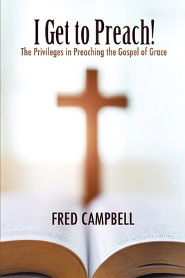 I Get To Preach! The Privileges in Preaching the Gospel of Grace by Campbell, Fred