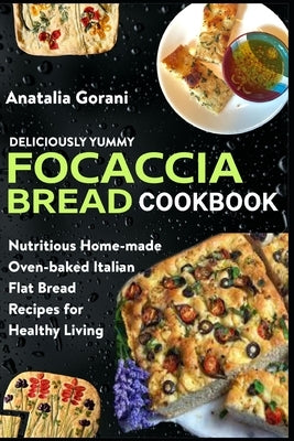 Deliciously Yummy Focaccia Bread Cookbook: Nutritious Home-made Oven-baked Italian Flat Bread Recipes for Healthy Living by Gorani, Anatalia