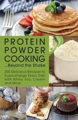 Protein Powder Cooking... Beyond the Shake: 200 Delicious Recipes to Supercharge Every Dish with Whey, Soy, Casein and More by Nielsen, Courtney