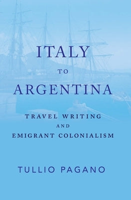 Italy to Argentina: Travel Writing and Emigrant Colonialism by Pagano, Tullio