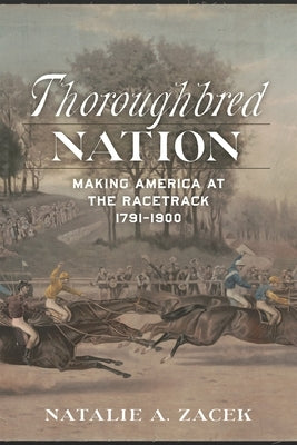 Thoroughbred Nation: Making America at the Racetrack, 1791-1900 by Zacek, Natalie A.