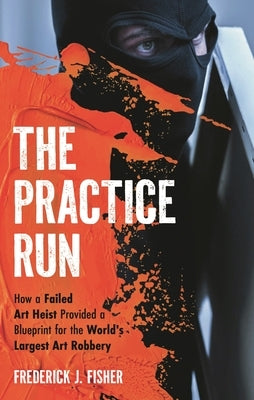 The Practice Run: How a Failed Art Heist Provided a Blueprint for the World's Largest Art Robbery by Fisher, Frederick J.