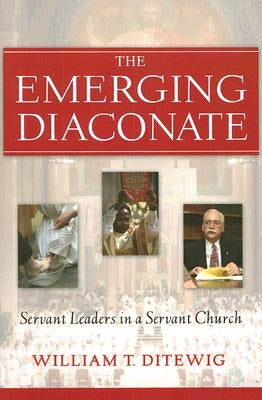 The Emerging Diaconate: Servant Leaders in a Servant Church by Ditewig, William T.