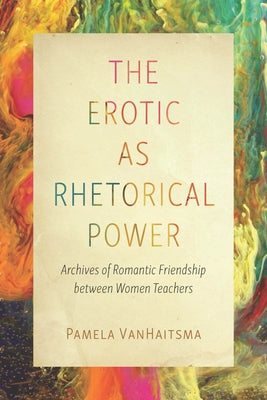 The Erotic as Rhetorical Power: Archives of Romantic Friendship Between Women Teachers by Vanhaitsma, Pamela