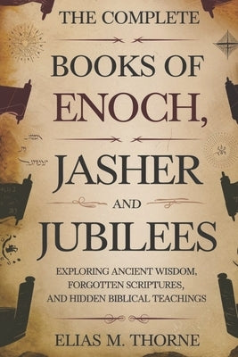 The Complete Books of Enoch, Jasher and Jubilees: Exploring Ancient Wisdom, Forgotten Scriptures, and Hidden Biblical Teachings by Thorne, Elias M.