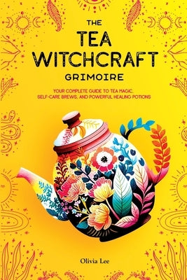 The Tea Witchcraft Grimoire: Your Complete Guide to Tea Magic, Self-Care Brews, and Powerful Healing Potions by Lee, Olivia