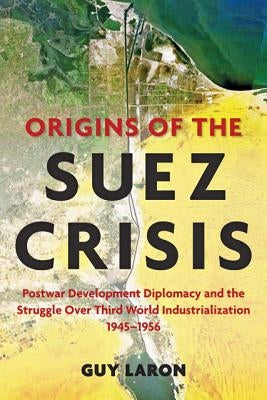 Origins of the Suez Crisis: Postwar Development Diplomacy and the Struggle Over Third World Industrialization, 1945-1956 by Laron, Guy