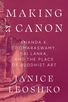 Making a Canon: Ananda K. Coomaraswamy, Sri Lanka, and the Place of Buddhist Art by Leoshko, Janice