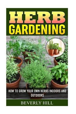 Herb Gardening: How To Grow Your Own Herbs Indoors And Outdoors by Hill, Beverly