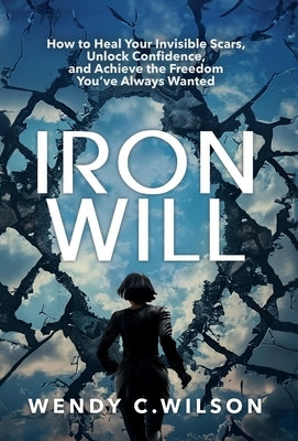 Iron Will: How to Heal Your Invisible Scars, Unlock Confidence, and Achieve the Freedom You've Always Wanted by Wilson, Wendy C.