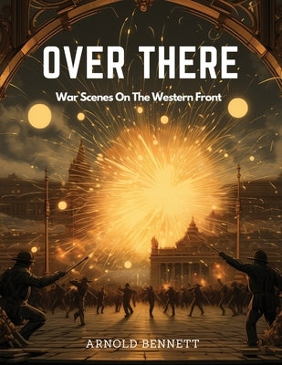 Over There: War Scenes On The Western Front by Arnold Bennett