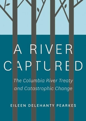 A River Captured: The Columbia River Treaty and Catastrophic Change by Pearkes, Eileen Delehanty