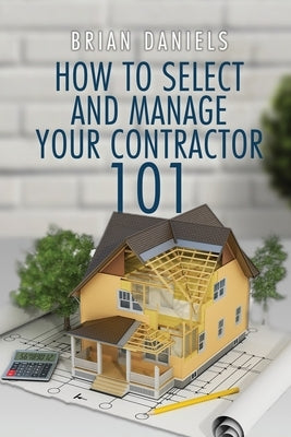 How to Select and Manage Your Contractor 101 by Daniels, Brian Todd
