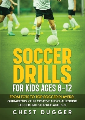 Soccer Drills for Kids Ages 8-12: From Tots to Top Soccer Players: Outrageously Fun, Creative and Challenging Soccer Drills for Kids Ages 8-12 by Dugger, Chest