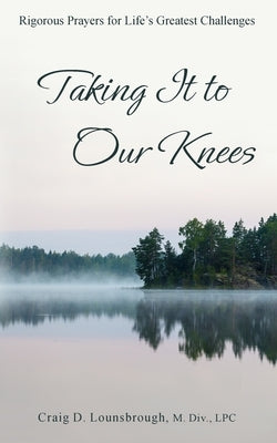 Taking It to Our Knees: Rigorous Prayers for Life's Greatest Challenges by Lounsbrough, Craig D.