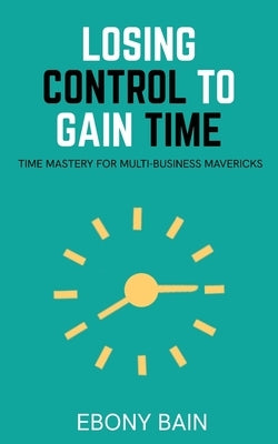 Losing Control to Gain Time: Time Mastery for Multi Business Mavericks by Bain, Ebony