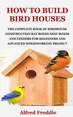 How to Build Bird Houses: The Complete Book of Birdhouse Construction, Bat Boxes, Nest Boxes and Feeders for Beginners and Advanced Woodworking by Freddie, Alfred