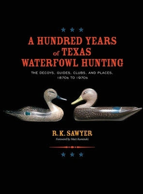 A Hundred Years of Texas Waterfowl Hunting: The Decoys, Guides, Clubs, and Places - 1870s to 1970s by Sawyer, R. K.