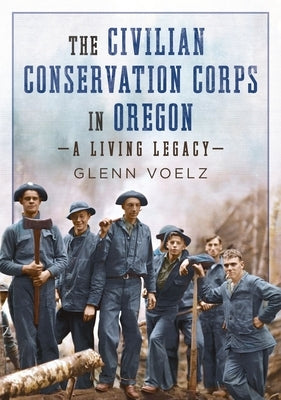 The Civilian Conservation Corps in Oregon: A Living Legacy by Voelz, Glenn