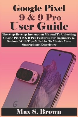 Google Pixel 9 & 9 Pro User Guide: The Step-By-Step Instruction Manual To Unlocking Google Pixel 9 & 9 Pro Features For Beginners & Seniors, With Tips by Brown, Max S.