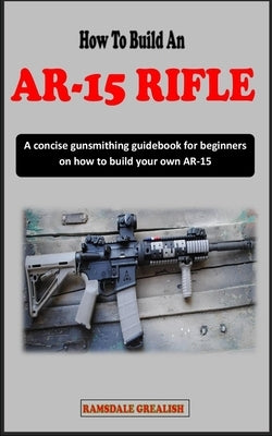 How to Build an Ar-15 Rifle for Beginners: A concise gunsmithing guidebook for beginners on how to build your own AR-15 Rifle by Grealish, Ramsdale