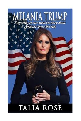 Melania Trump: Everything you ever wanted to know about America's future first lady by Rose, Talia