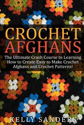 Crochet Afghans: The Ultimate Crash Course Guide to Learning How to Create Easy to Make Crochet Afghans and Crochet Patterns Fast by Sanders, Kelly