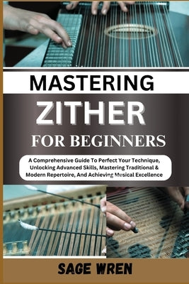 Master Playing Zither for Beginner: A Comprehensive Guide To Perfect Your Technique, Unlocking Advanced Skills, Mastering Traditional & Modern Reperto by Wren, Sage