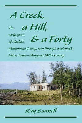 A Creek, a Hill, & a Forty: The early years of Alaska's Matanuska Colony, seen through a colonist's letters home-Margaret Miller's story by Bonnell, Ray