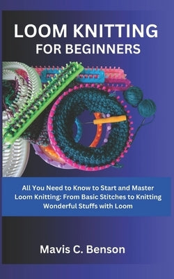 Loom Knitting for Beginners: All You Need to Know to Start and Master Loom Knitting: From Basic Stitches to Knitting Wonderful Stuffs with Loom by Benson, Mavis C.