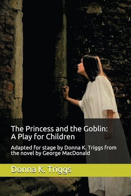 The Princess and the Goblin: A Play for Children: Adapted for stage by Donna K. Triggs from the Novel by George MacDonald by Triggs M. a., Donna K.