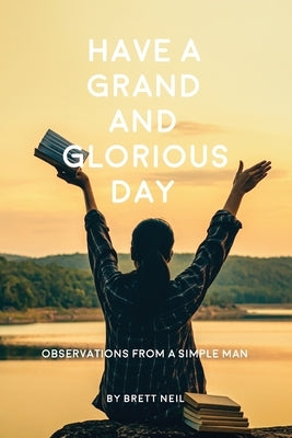 Have a Grand and Glorious Day: Observations from a simple man by Neil, Brett